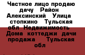 Частное лицо продаю дачу › Район ­ Алексинский › Улица ­ стопкино - Тульская обл. Недвижимость » Дома, коттеджи, дачи продажа   . Тульская обл.